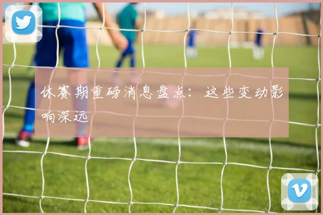休赛期重磅消息盘点：这些变动影响深远
