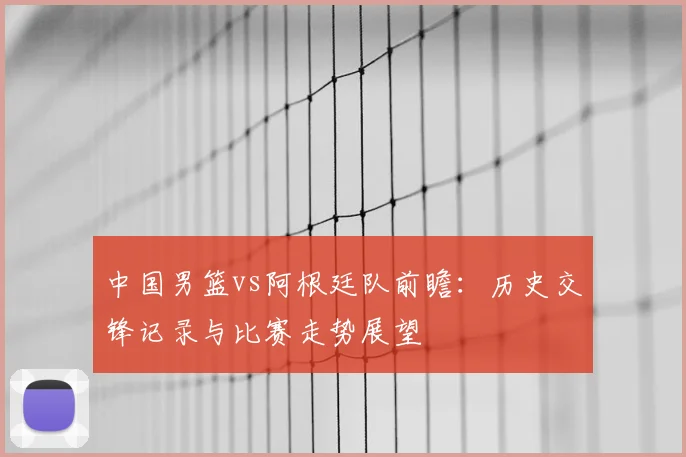 中国男篮vs阿根廷队前瞻：历史交锋记录与比赛走势展望