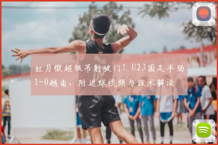 杜月徵超级吊射破门！U23国足半场1-0越南，附进球视频与技术解读