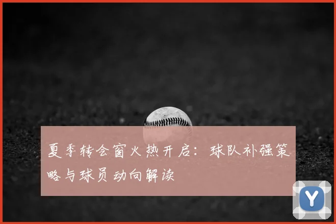 夏季转会窗火热开启：球队补强策略与球员动向解读