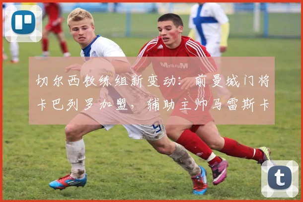 切尔西教练组新变动：前曼城门将卡巴列罗加盟，辅助主帅马雷斯卡