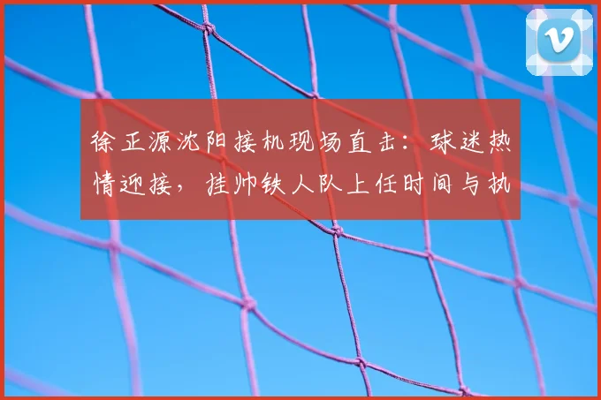 徐正源沈阳接机现场直击：球迷热情迎接，挂帅铁人队上任时间与执教前景分析