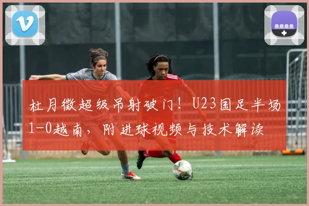 杜月徵超级吊射破门！U23国足半场1-0越南，附进球视频与技术解读