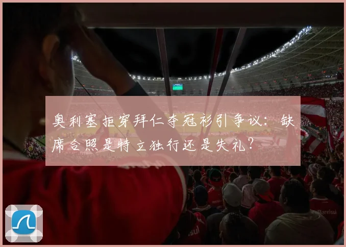 奥利塞拒穿拜仁夺冠衫引争议：缺席合照是特立独行还是失礼？