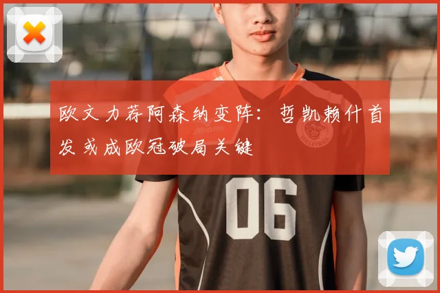 欧文力荐阿森纳变阵：哲凯赖什首发或成欧冠破局关键