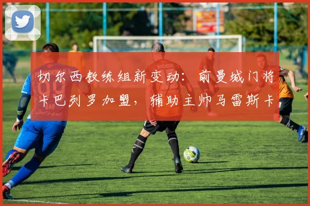 切尔西教练组新变动：前曼城门将卡巴列罗加盟，辅助主帅马雷斯卡