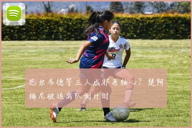 巴尔韦德等三人成邪恶轴心？楚阿梅尼被迫离队倒计时