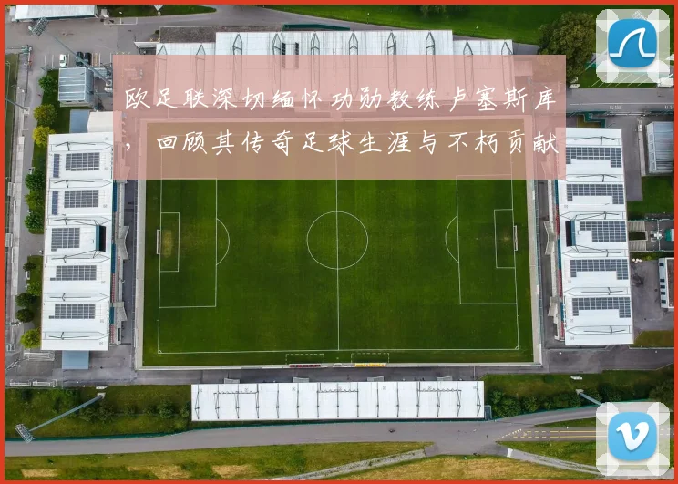 欧足联深切缅怀功勋教练卢塞斯库,回顾其传奇足球生涯与不朽贡献