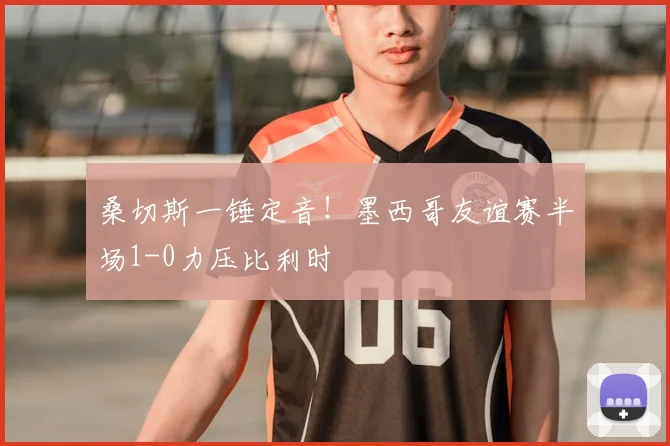桑切斯一锤定音！墨西哥友谊赛半场1-0力压比利时