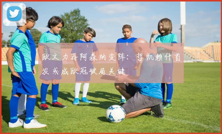 欧文力荐阿森纳变阵：哲凯赖什首发或成欧冠破局关键