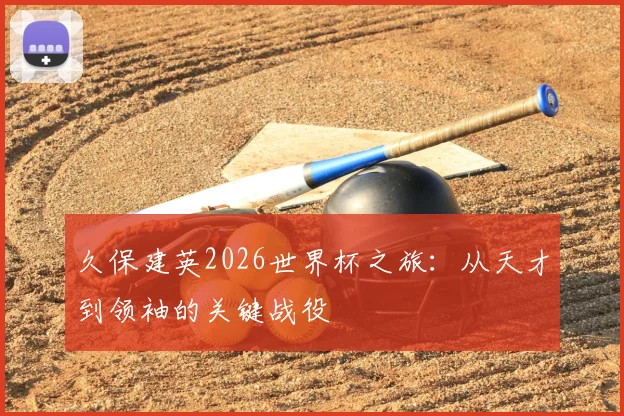 久保建英2026世界杯之旅:从天才到领袖的关键战役