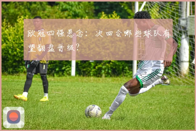 欧冠四强悬念：次回合哪些球队有望翻盘晋级？