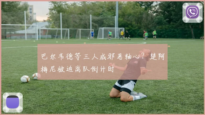 巴尔韦德等三人成邪恶轴心？楚阿梅尼被迫离队倒计时