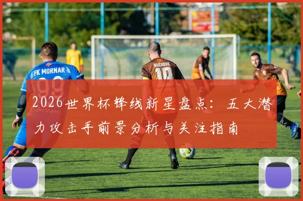 2026世界杯锋线新星盘点:五大潜力攻击手前景分析与关注指南
