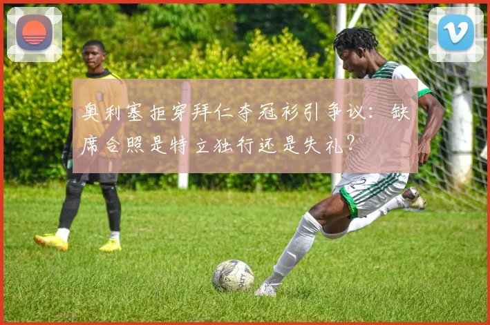 奥利塞拒穿拜仁夺冠衫引争议：缺席合照是特立独行还是失礼？