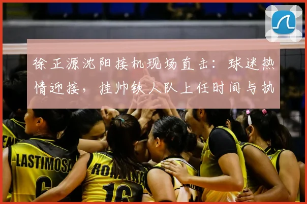 徐正源沈阳接机现场直击:球迷热情迎接,挂帅铁人队上任时间与执教前景分析