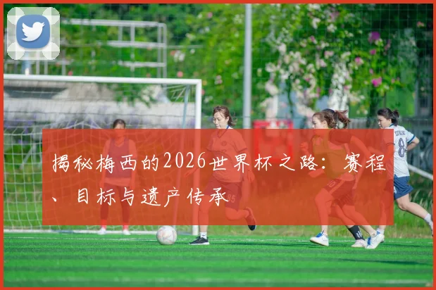 揭秘梅西的2026世界杯之路：赛程、目标与遗产传承