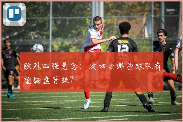 欧冠四强悬念：次回合哪些球队有望翻盘晋级？
