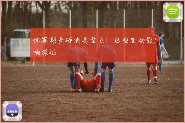 休赛期重磅消息盘点：这些变动影响深远